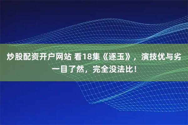 炒股配资开户网站 看18集《逐玉》,演技优与劣一目了然,完全没法比!