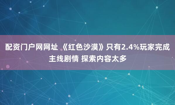 配资门户网网址 《红色沙漠》只有2.4%玩家完成主线剧情 探索内容太多