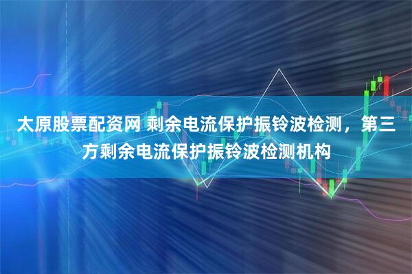 太原股票配资网 剩余电流保护振铃波检测，第三方剩余电流保护振铃波检测机构