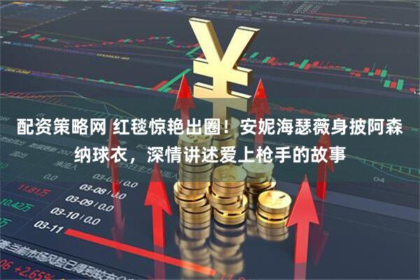 配资策略网 红毯惊艳出圈！安妮海瑟薇身披阿森纳球衣，深情讲述爱上枪手的故事