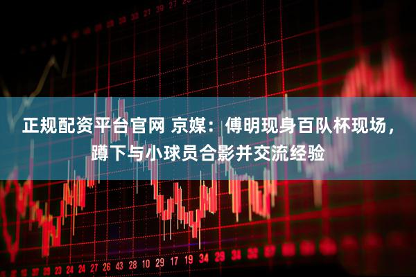 正规配资平台官网 京媒：傅明现身百队杯现场，蹲下与小球员合影并交流经验