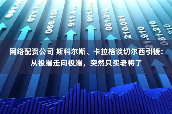 网络配资公司 斯科尔斯、卡拉格谈切尔西引援：从极端走向极端，突然只买老将了