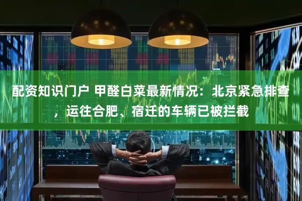 配资知识门户 甲醛白菜最新情况：北京紧急排查，运往合肥、宿迁的车辆已被拦截
