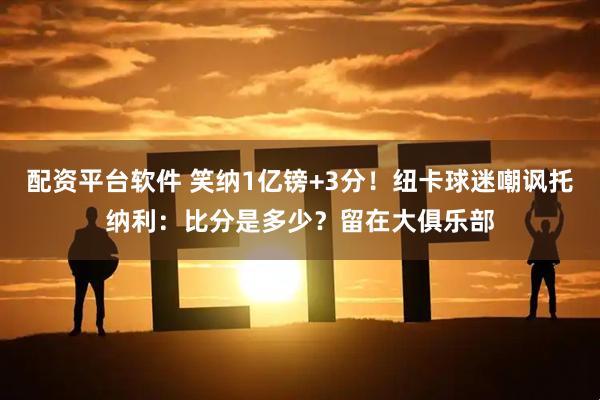 配资平台软件 笑纳1亿镑+3分！纽卡球迷嘲讽托纳利：比分是多少？留在大俱乐部
