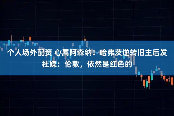 个人场外配资 心属阿森纳！哈弗茨逆转旧主后发社媒：伦敦，依然是红色的