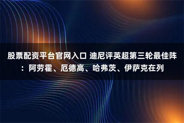 股票配资平台官网入口 迪尼评英超第三轮最佳阵：阿劳霍、厄德高、哈弗茨、伊萨克在列