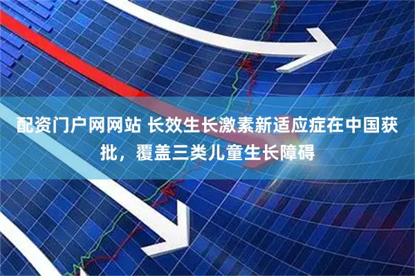 配资门户网网站 长效生长激素新适应症在中国获批，覆盖三类儿童生长障碍