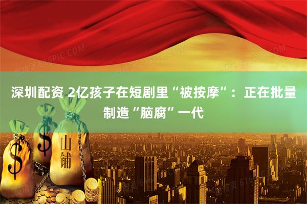 深圳配资 2亿孩子在短剧里“被按摩”：正在批量制造“脑腐”一代