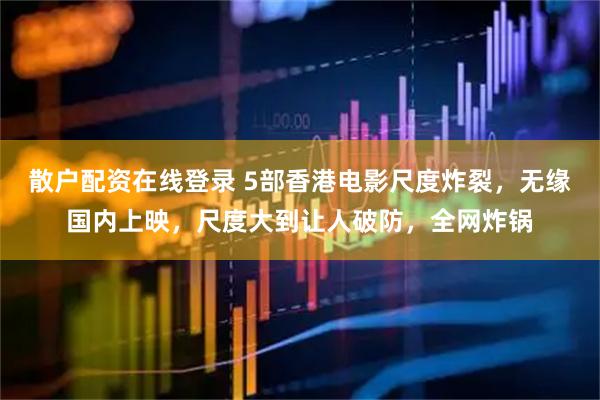散户配资在线登录 5部香港电影尺度炸裂，无缘国内上映，尺度大到让人破防，全网炸锅